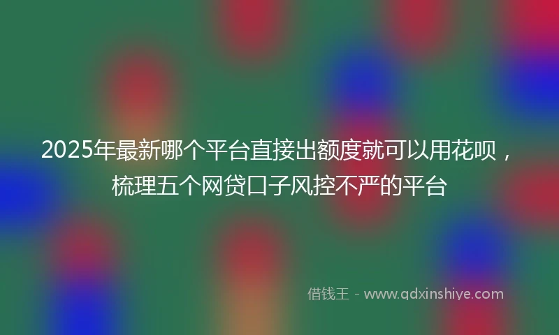 2025年最新哪个平台直接出额度就可以用花呗，梳理五个网贷口子风控不严的平台