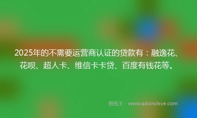 2025年的不需要运营商认证的贷款有：融逸花、花呗、超人卡、维信卡卡贷、百度有钱花等。