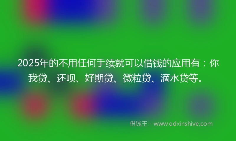 2025年的不用任何手续就可以借钱的应用有：你我贷、还呗、好期贷、微粒贷、滴水贷等。