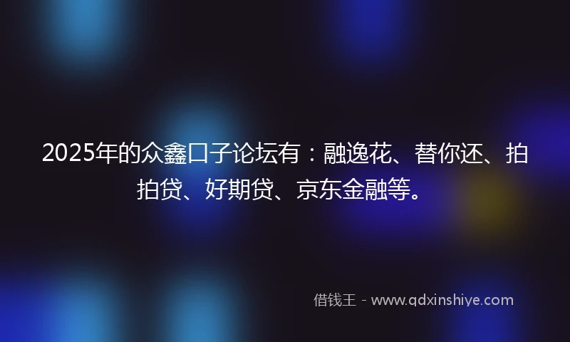 2025年的众鑫口子论坛有：融逸花、替你还、拍拍贷、好期贷、京东金融等。