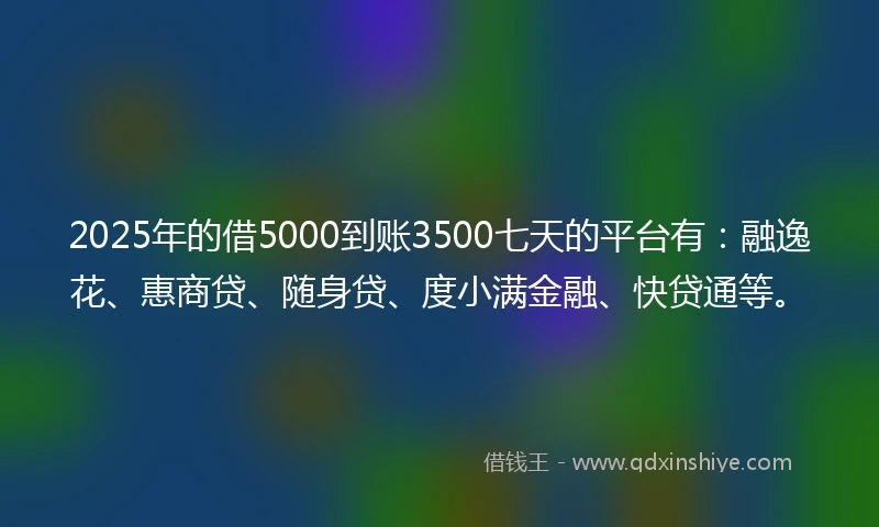 2025年的借5000到账3500七天的平台有：融逸花、惠商贷、随身贷、度小满金融、快贷通等。