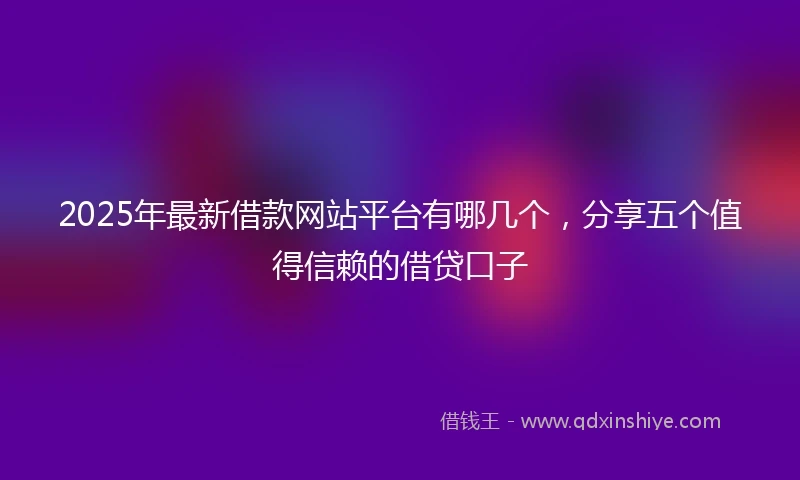 2025年最新借款网站平台有哪几个，分享五个值得信赖的借贷口子