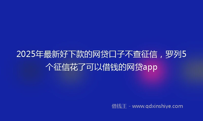 2025年最新好下款的网贷口子不查征信，罗列5个征信花了可以借钱的网贷app