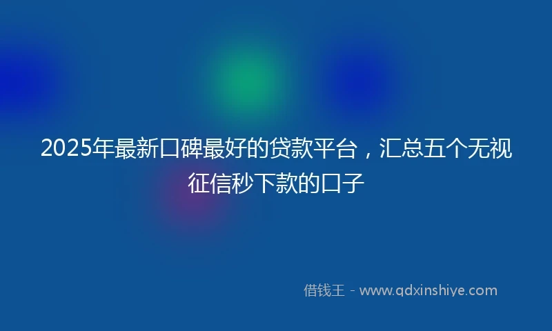 2025年最新口碑最好的贷款平台，汇总五个无视征信秒下款的口子