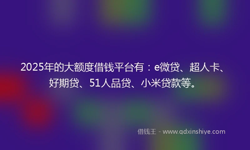 2025年的大额度借钱平台有：e微贷、超人卡、好期贷、51人品贷、小米贷款等。