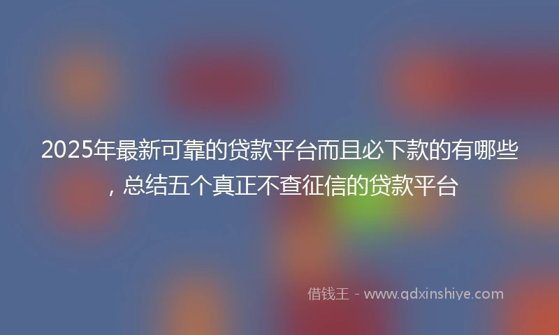 2025年最新可靠的贷款平台而且必下款的有哪些，总结五个真正不查征信的贷款平台