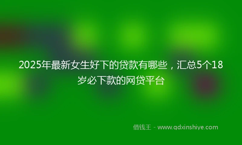 2025年最新女生好下的贷款有哪些，汇总5个18岁必下款的网贷平台