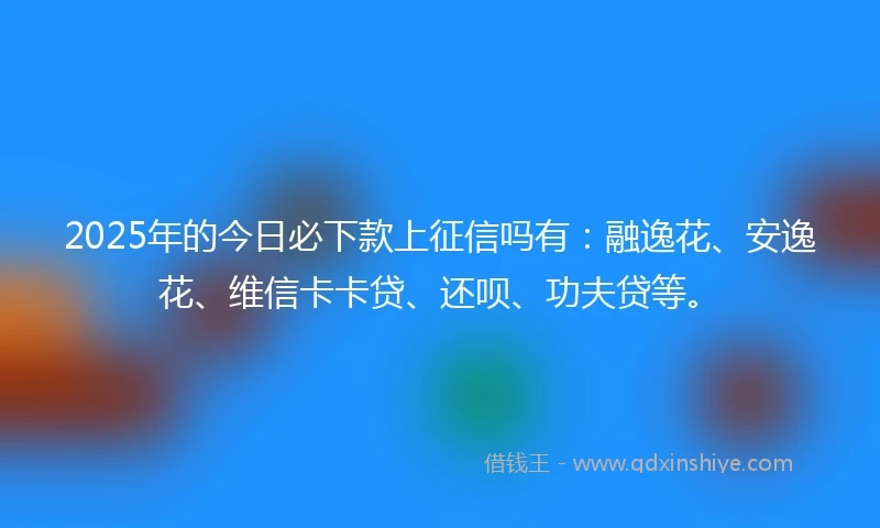 2025年的今日必下款上征信吗有：融逸花、安逸花、维信卡卡贷、还呗、功夫贷等。