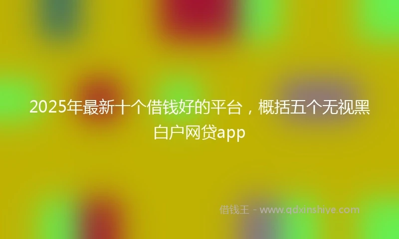 2025年最新十个借钱好的平台，概括五个无视黑白户网贷app
