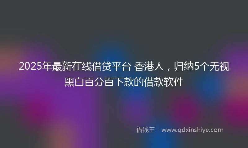 2025年最新在线借贷平台 香港人，归纳5个无视黑白百分百下款的借款软件