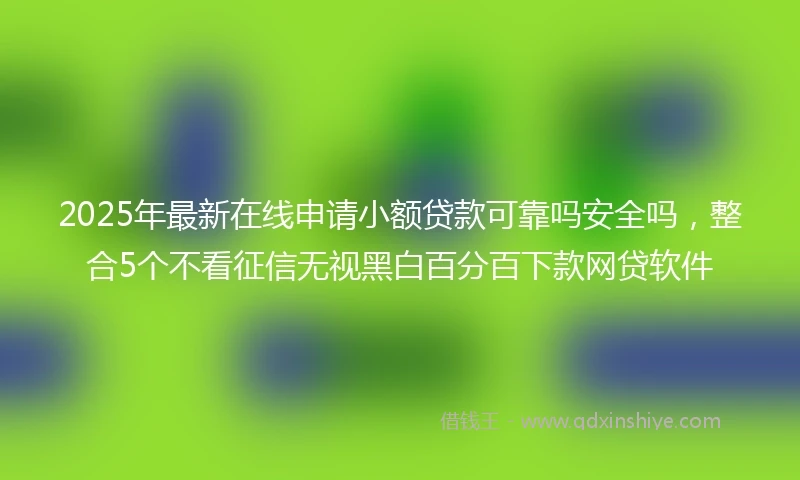 2025年最新在线申请小额贷款可靠吗安全吗，整合5个不看征信无视黑白百分百下款网贷软件