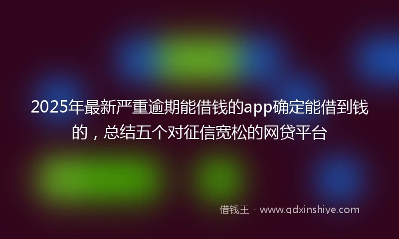 2025年最新严重逾期能借钱的app确定能借到钱的，总结五个对征信宽松的网贷平台