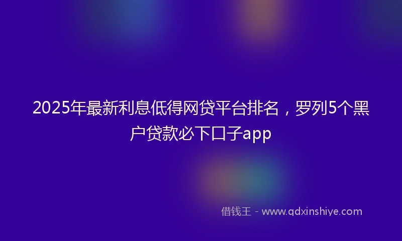 2025年最新利息低得网贷平台排名，罗列5个黑户贷款必下口子app