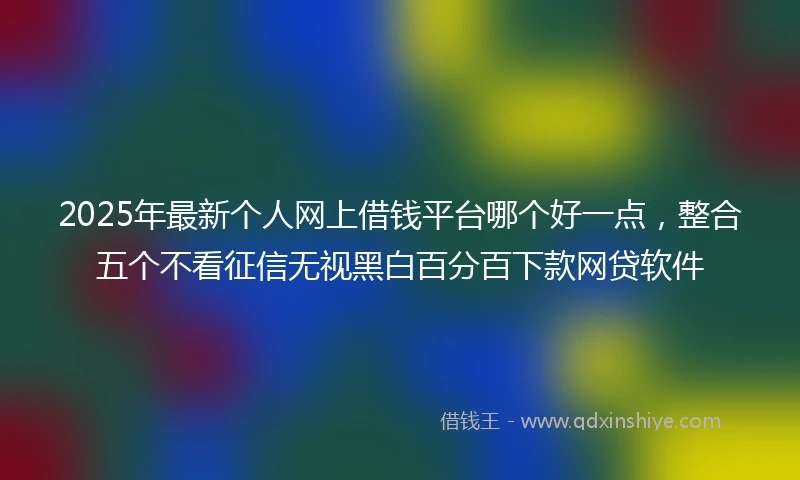 2025年最新个人网上借钱平台哪个好一点，整合五个不看征信无视黑白百分百下款网贷软件