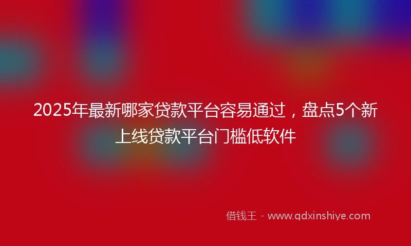 2025年最新哪家贷款平台容易通过，盘点5个新上线贷款平台门槛低软件
