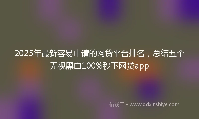2025年最新容易申请的网贷平台排名，总结五个无视黑白100%秒下网贷app