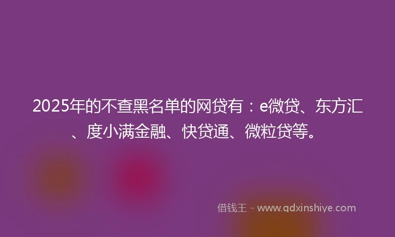 2025年的不查黑名单的网贷有：e微贷、东方汇、度小满金融、快贷通、微粒贷等。