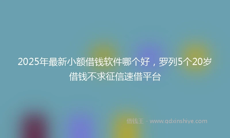 2025年最新小额借钱软件哪个好，罗列5个20岁借钱不求征信速借平台