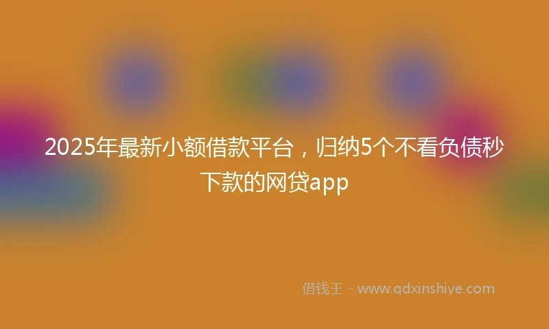 2025年最新小额借款平台，归纳5个不看负债秒下款的网贷app