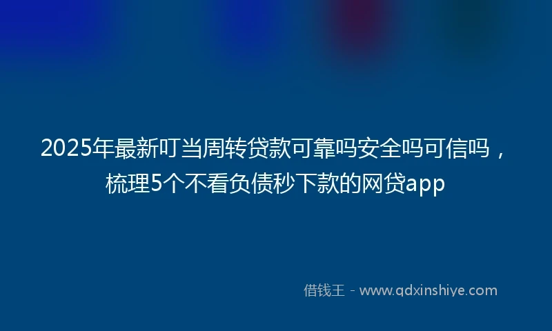 2025年最新叮当周转贷款可靠吗安全吗可信吗，梳理5个不看负债秒下款的网贷app
