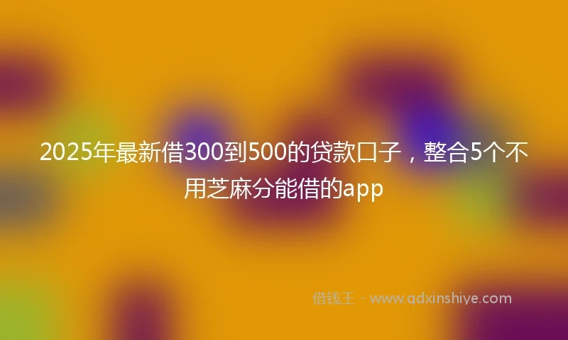 2025年最新借300到500的贷款口子，整合5个不用芝麻分能借的app