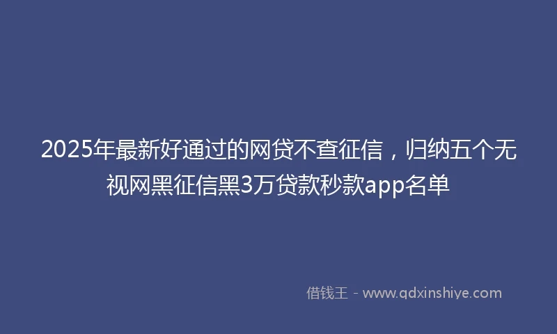 2025年最新好通过的网贷不查征信,归纳五个无视网黑征信黑3万贷款秒款app名单