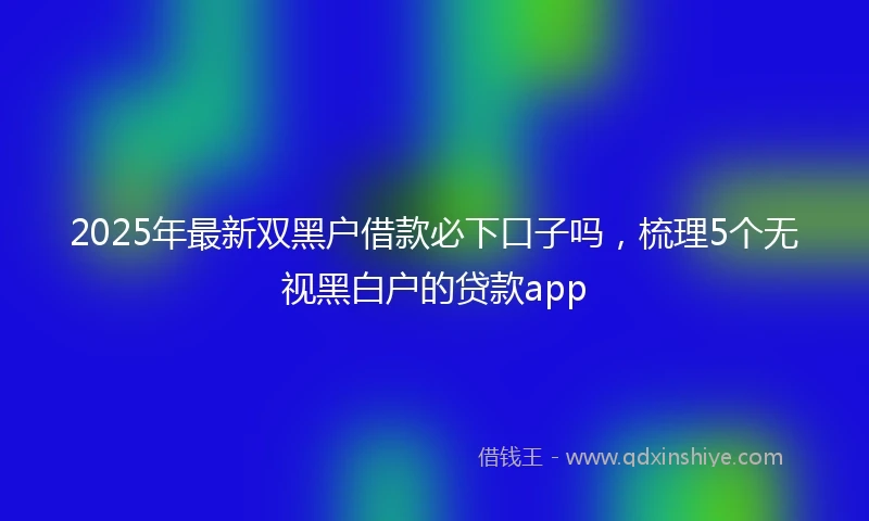 2025年最新双黑户借款必下口子吗，梳理5个无视黑白户的贷款app