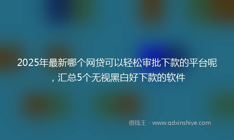 2025年最新哪个网贷可以轻松审批下款的平台呢，汇总5个无视黑白好下款的软件