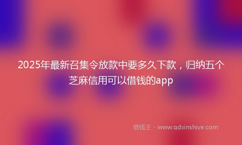 2025年最新召集令放款中要多久下款，归纳五个芝麻信用可以借钱的app