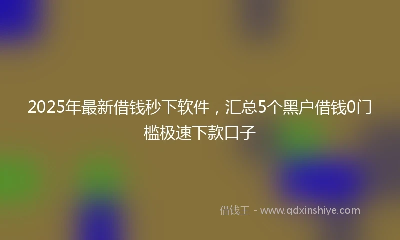 2025年最新借钱秒下软件，汇总5个黑户借钱0门槛极速下款口子