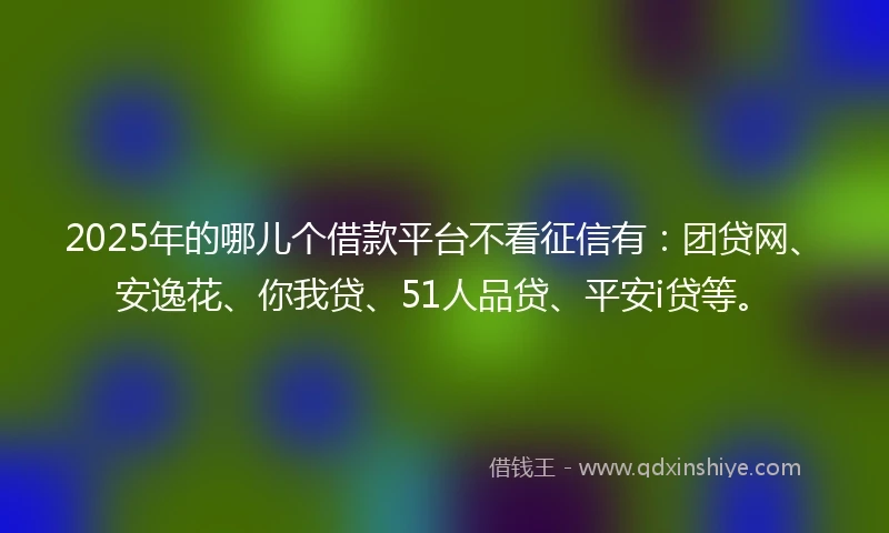 2025年的哪儿个借款平台不看征信有：团贷网、安逸花、你我贷、51人品贷、平安i贷等。