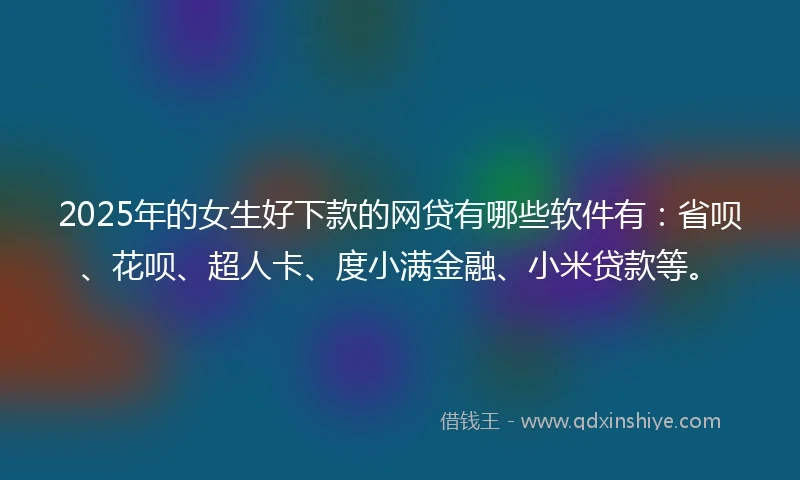 2025年的女生好下款的网贷有哪些软件有：省呗、花呗、超人卡、度小满金融、小米贷款等。