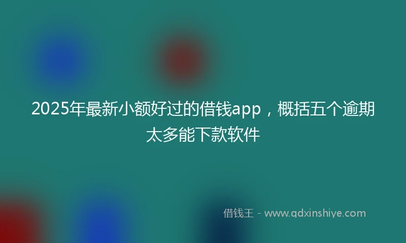 2025年最新小额好过的借钱app，概括五个逾期太多能下款软件
