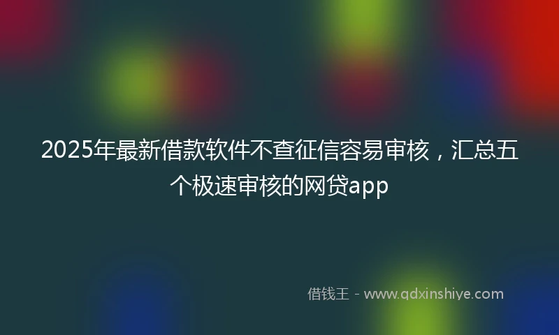 2025年最新借款软件不查征信容易审核，汇总五个极速审核的网贷app