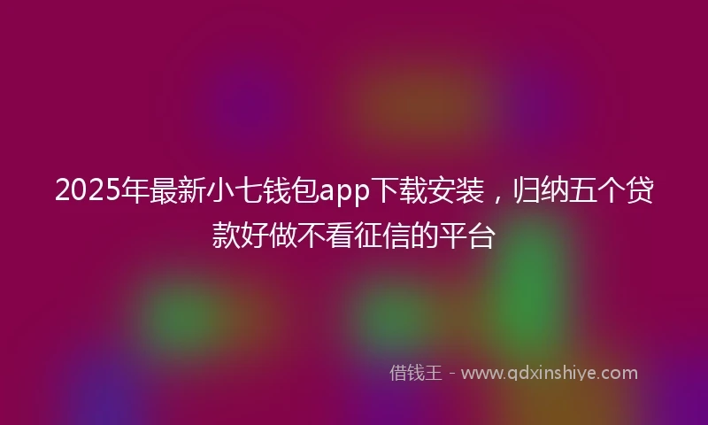 2025年最新小七钱包app下载安装，归纳五个贷款好做不看征信的平台