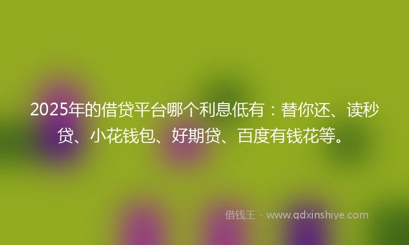 2025年的借贷平台哪个利息低有：替你还、读秒贷、小花钱包、好期贷、百度有钱花等。