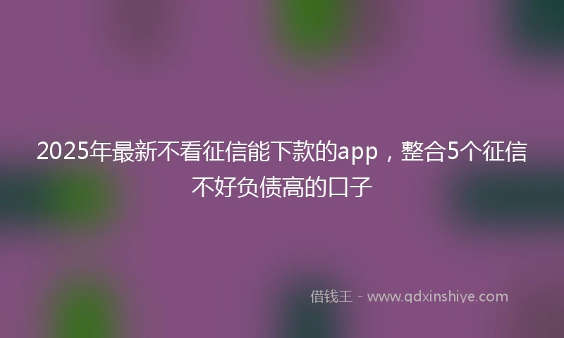 2025年最新不看征信能下款的app，整合5个征信不好负债高的口子