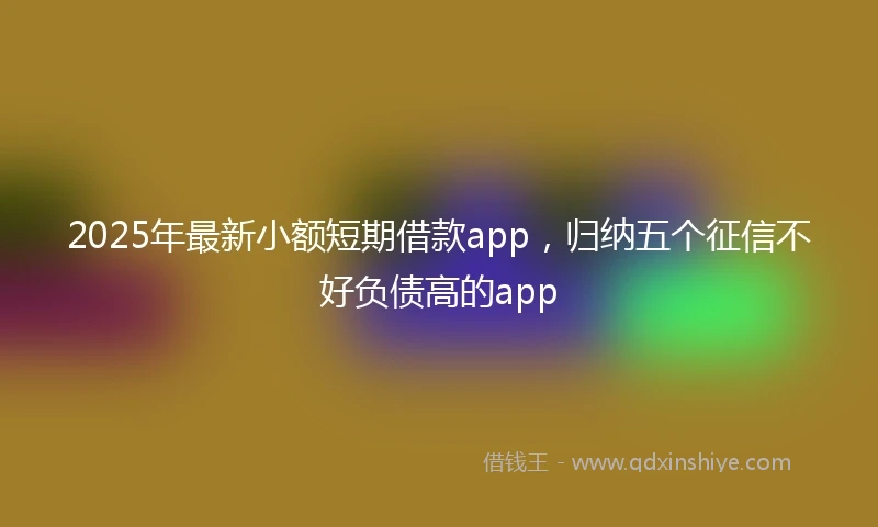 2025年最新小额短期借款app，归纳五个征信不好负债高的app