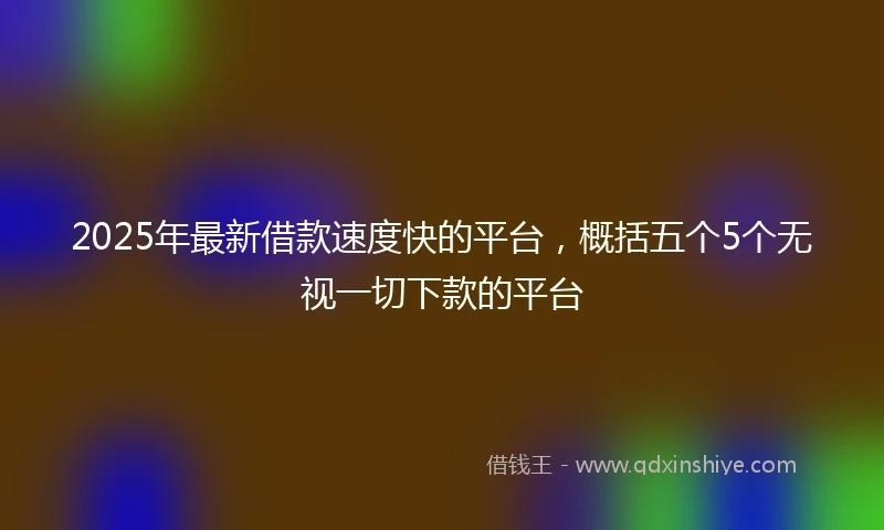 2025年最新借款速度快的平台，概括五个5个无视一切下款的平台