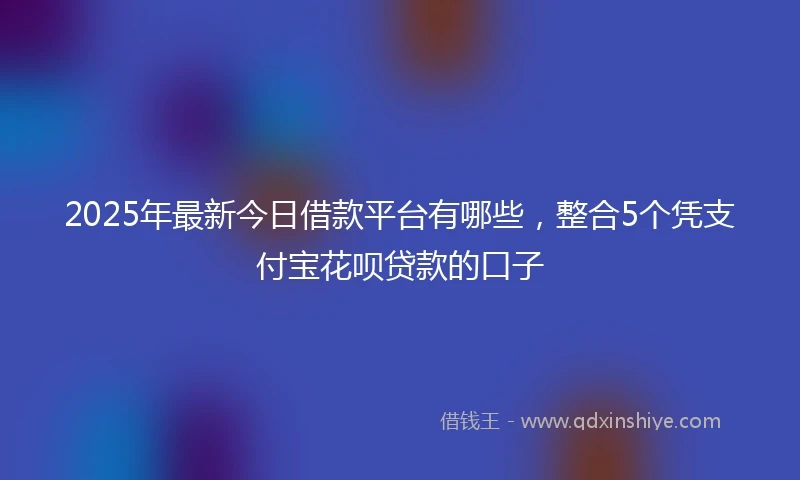 2025年最新今日借款平台有哪些，整合5个凭支付宝花呗贷款的口子