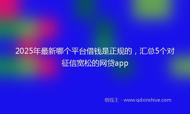 2025年最新哪个平台借钱是正规的，汇总5个对征信宽松的网贷app