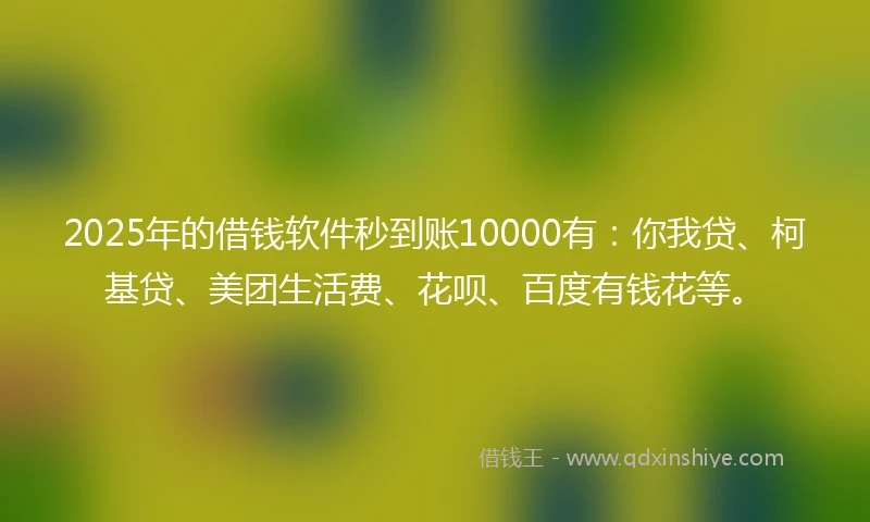 2025年的借钱软件秒到账10000有：你我贷、柯基贷、美团生活费、花呗、百度有钱花等。