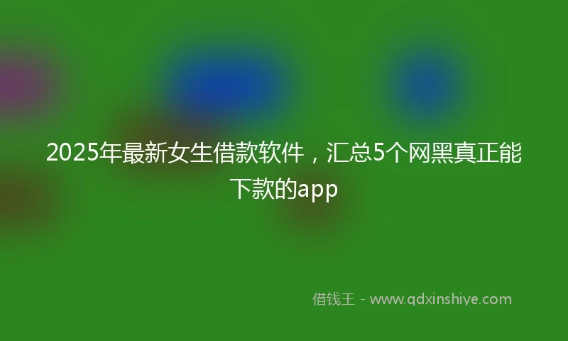 2025年最新女生借款软件，汇总5个网黑真正能下款的app