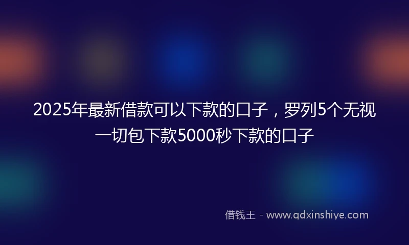 2025年最新借款可以下款的口子，罗列5个无视一切包下款5000秒下款的口子