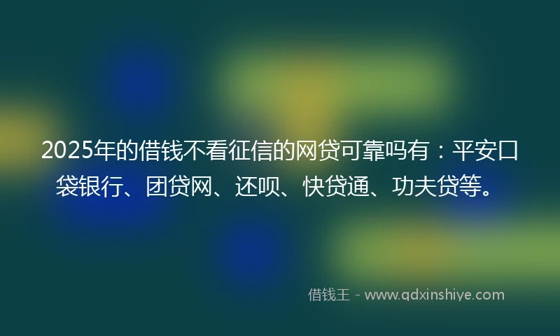 2025年的借钱不看征信的网贷可靠吗有：平安口袋银行、团贷网、还呗、快贷通、功夫贷等。