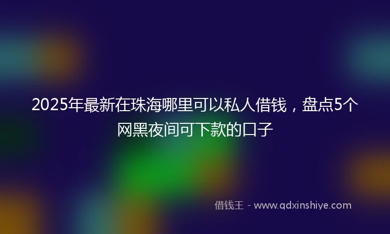2025年最新在珠海哪里可以私人借钱，盘点5个网黑夜间可下款的口子
