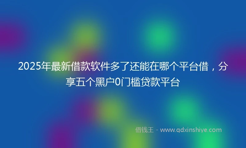 2025年最新借款软件多了还能在哪个平台借，分享五个黑户0门槛贷款平台