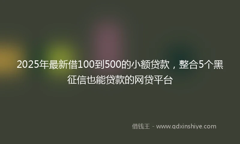 2025年最新借100到500的小额贷款，整合5个黑征信也能贷款的网贷平台