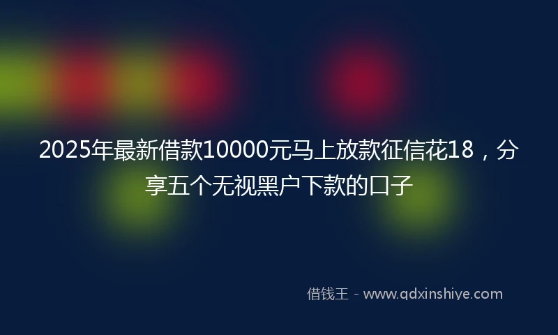 2025年最新借款10000元马上放款征信花18，分享五个无视黑户下款的口子