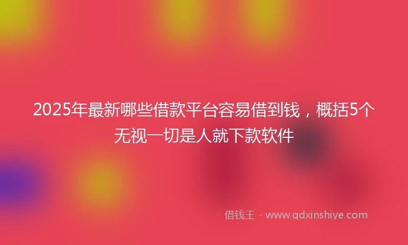 2025年最新哪些借款平台容易借到钱，概括5个无视一切是人就下款软件
